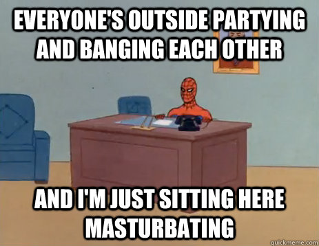 Everyone's outside partying and banging each other and i'm just sitting here masturbating   