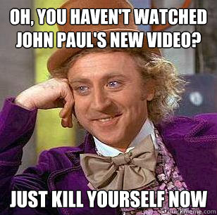 Oh, you haven't watched John Paul's new video? just kill yourself now  Condescending Wonka