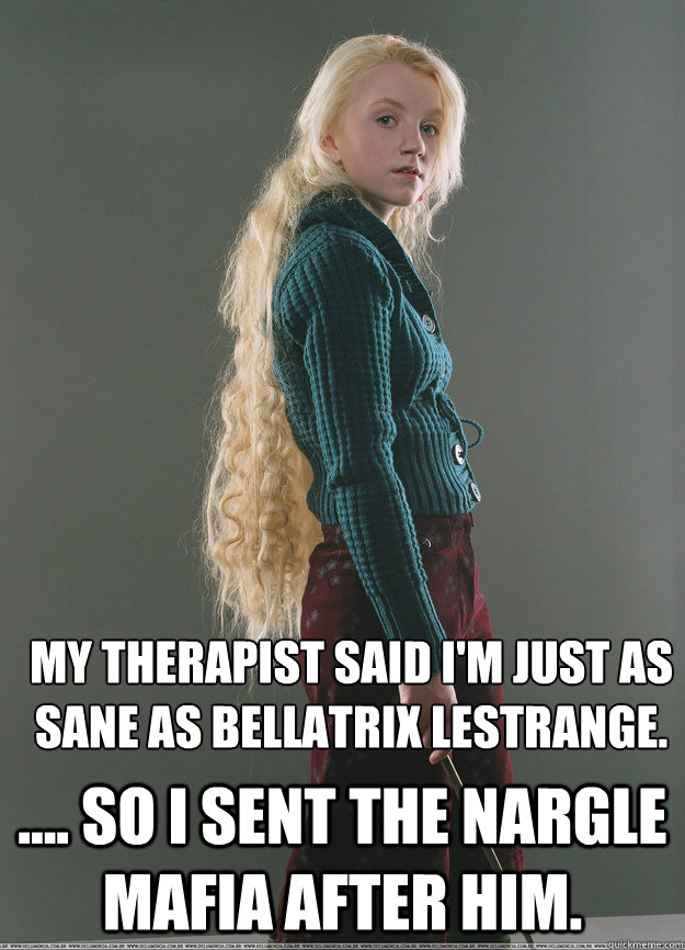 My therapist said i'm just as sane as Bellatrix Lestrange. .... So i sent the Nargle Mafia after him.  Luna Lovegood