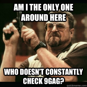 Am i the only one around here Who doesn't constantly check 9gag?  Am I The Only One Round Here