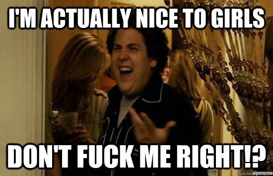 I'm actually nice to girls don't fuck me right!?  fuckmeright