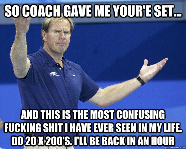 so coach gave me your'e set... And this is the most confusing fucking shit i have ever seen in my life. do 20 x 200's. i'll be back in an hour - so coach gave me your'e set... And this is the most confusing fucking shit i have ever seen in my life. do 20 x 200's. i'll be back in an hour  Misc