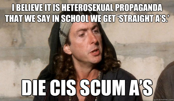 i believe it is heterosexual propaganda that we say in school we get ‘Straight A’s.’ Die cis scum A’s   