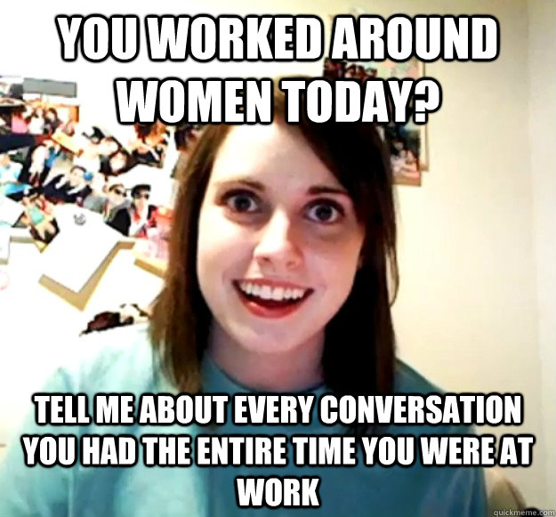 You worked around women today? Tell me about every conversation you had the entire time you were at work  Overly Attached Girlfriend