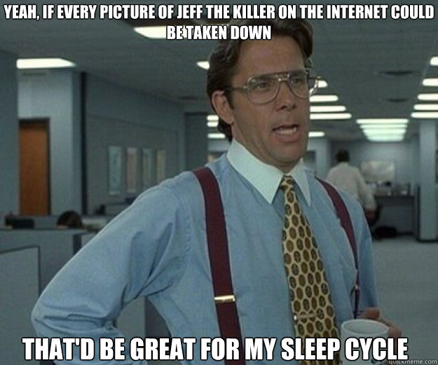 Yeah, if every picture of jeff the killer on the internet could be taken down That'd be great for my sleep cycle  that would be great
