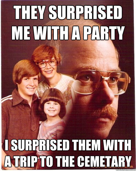 they surprised me with a party i surprised them with a trip to the cemetary   Vengeance Dad