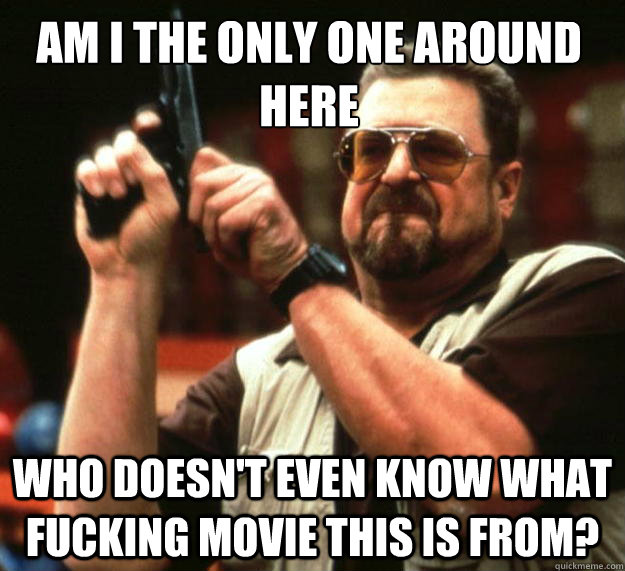 Am I the only one around here Who doesn't even know what fucking movie this is from?  Walter