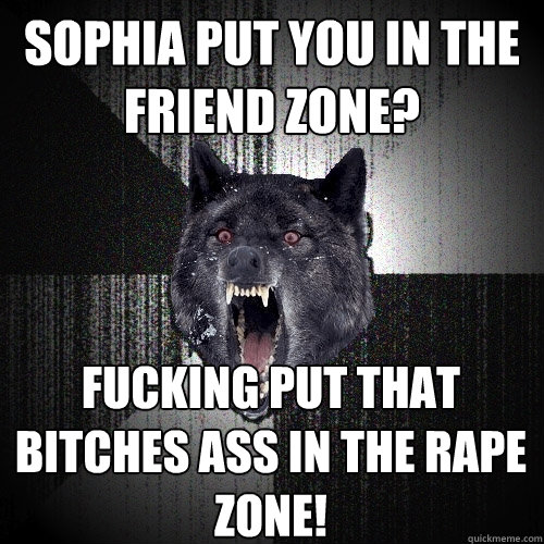 Sophia put you in the friend zone? fucking put that bitches ass in the rape zone!  Insanity Wolf