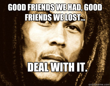 Good Friends we had, good friends we lost...  deal with it. - Good Friends we had, good friends we lost...  deal with it.  Angry Bob Marley