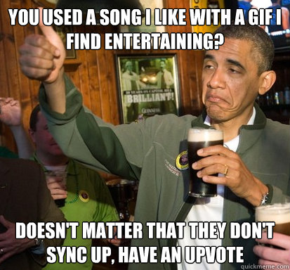 You used a song I like with a gif I find entertaining? Doesn't matter that they don't sync up, have an upvote  Upvote Obama