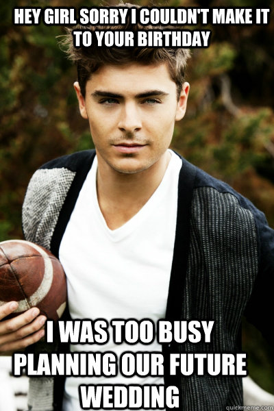Hey girl sorry i couldn't make it to your birthday i was too busy planning our future wedding  Zac Efron