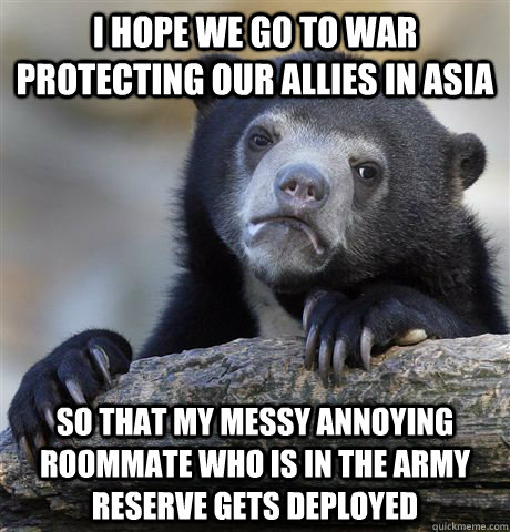 I hope we go to war protecting our allies in asia so that my messy annoying roommate who is in the army reserve gets deployed  Confession Bear
