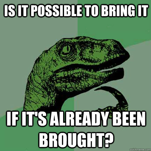 Is it possible to bring it if it's already been brought? - Is it possible to bring it if it's already been brought?  Philosoraptor