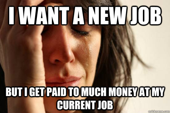 i want a new job but i get paid to much money at my current job  First World Problems