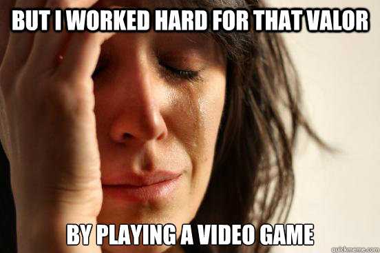 but i worked hard for that valor by playing a video game  First World Problems