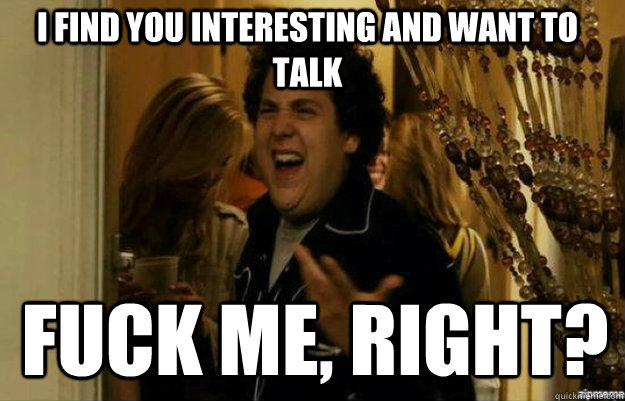 I find you interesting and want to talk FUCK ME, RIGHT?  fuck me right