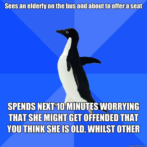 Sees an elderly on the bus and about to offer a seat SPENDS NEXT 10 MINUTES WORRYING THAT SHE MIGHT GET OFFENDED THAT YOU THINK SHE IS OLD, WHILST OTHER PEOPLE STARE AT YOU  Socially Awkward Penguin
