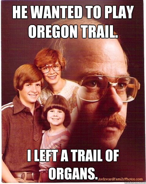 He wanted to play Oregon trail. I left a trail of organs.  Vengeance Dad