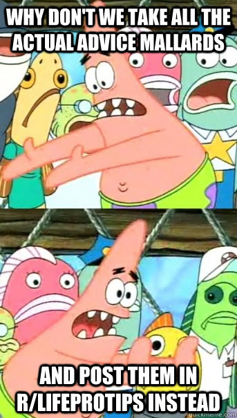 Why don't we take all the Actual Advice Mallards And post them in r/lifeprotips instead  Push it somewhere else Patrick