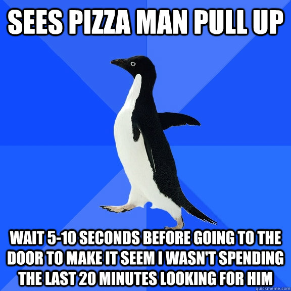 Sees pizza man pull up Wait 5-10 seconds before going to the door to make it seem I wasn't spending the last 20 minutes looking for him  Socially Awkward Penguin