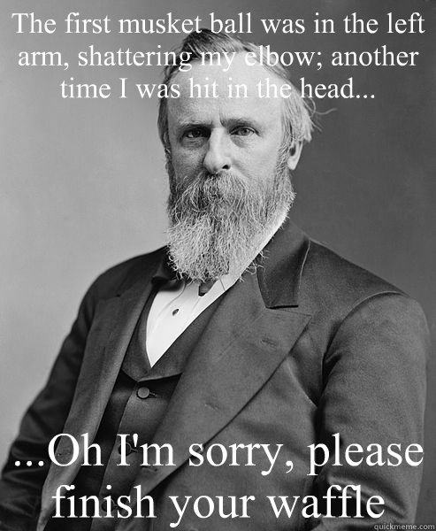 The first musket ball was in the left arm, shattering my elbow; another time I was hit in the head... ...Oh I'm sorry, please finish your waffle  hip rutherford b hayes