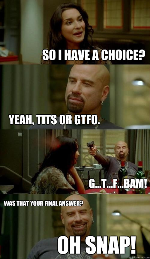So I have a choice? Yeah, TITS or GTFO. Was that your final answer? Oh Snap! G...T...F...BAM!  Skinhead John