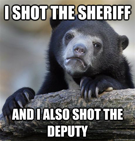 I shot the sheriff  and I also shot the deputy   Confession Bear