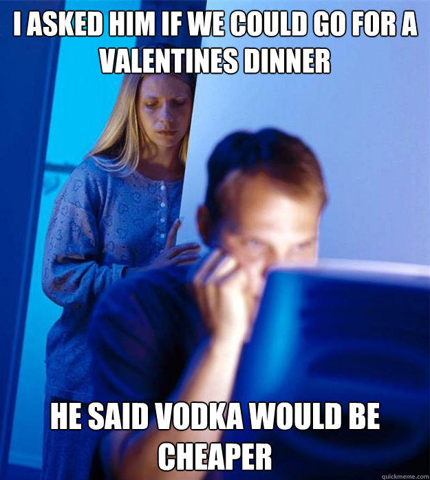 I asked him if we could go for a valentines dinner He said vodka would be cheaper  Redditors Wife