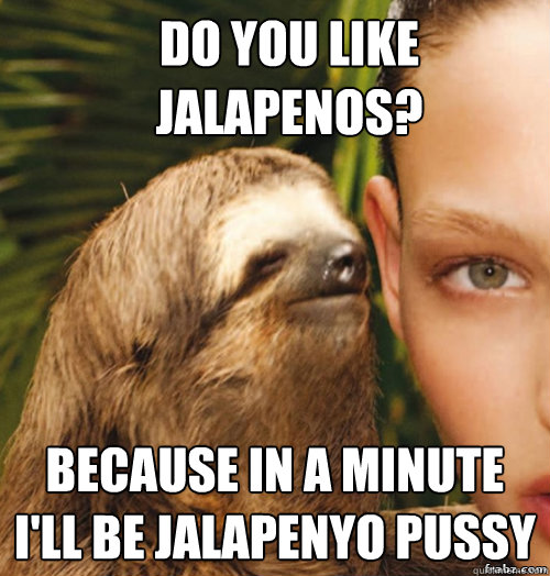 Do you like jalapenos? Because in a minute I'll be jalapenyo pussy  rape sloth