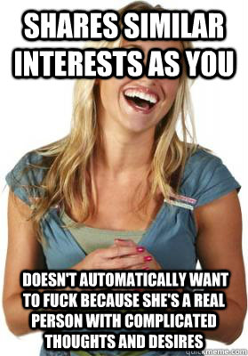 shares similar interests as you  doesn't automatically want to fuck because she's a real person with complicated thoughts and desires  Friend Zone Fiona
