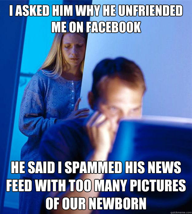 i asked him why he unfriended me on facebook he said i spammed his news feed with too many pictures of our newborn   Redditors Wife