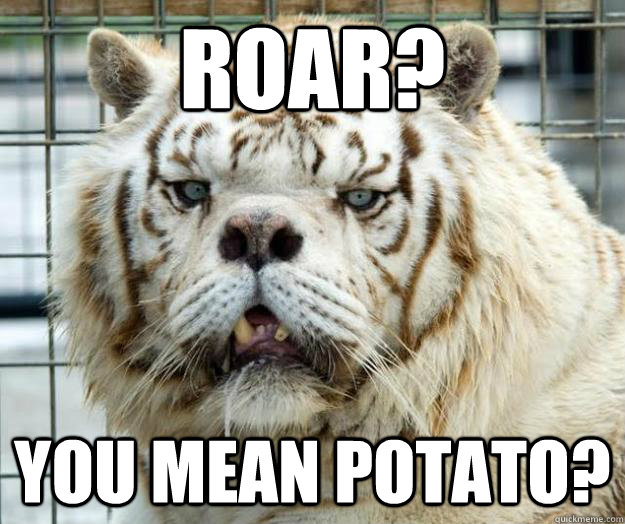 Roar? You mean potato?  Retarded Tiger
