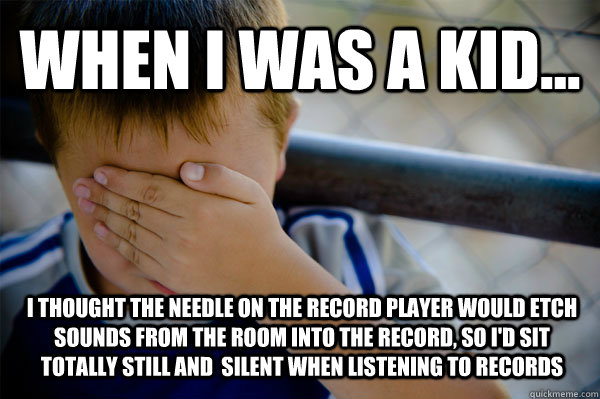 WHEN I WAS A KID... I thought the needle on the record player would etch sounds from the room into the record, so I'd sit totally still and  silent when listening to records  Confession kid