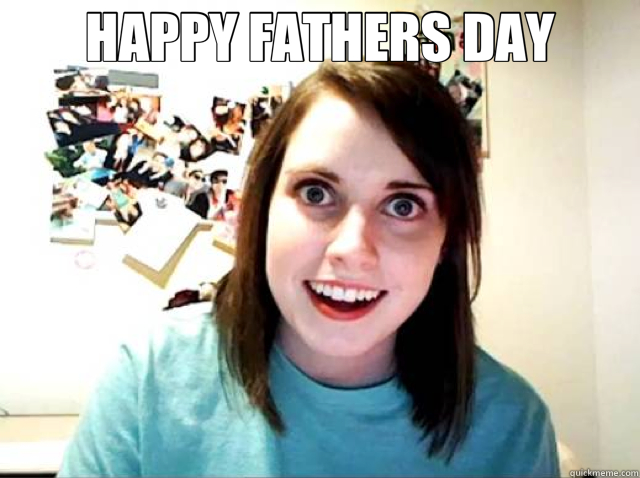 HAPPY FATHERS DAY   Overly Attached Girlfriend