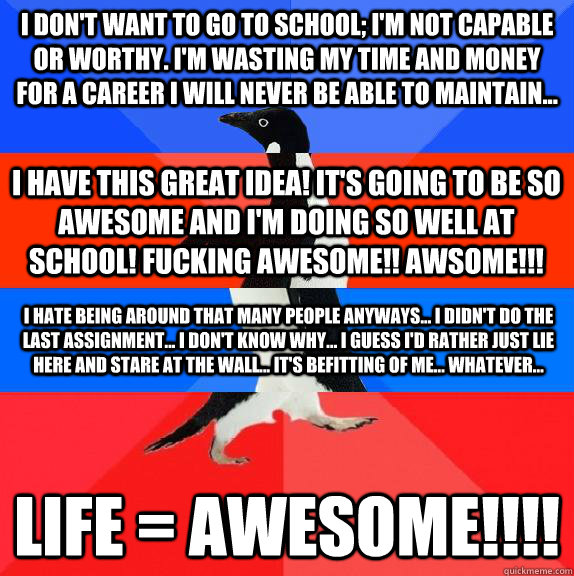I don't want to go to school; I'm not capable or worthy. I'm wasting my time and money for a career I will never be able to maintain... LIFE = AWESOME!!!! I have this GREAT IDEA! It's going to be SO awesome and I'm doing so well at school! Fucking awesome  Socially awkward awesome awkward awesome penguin
