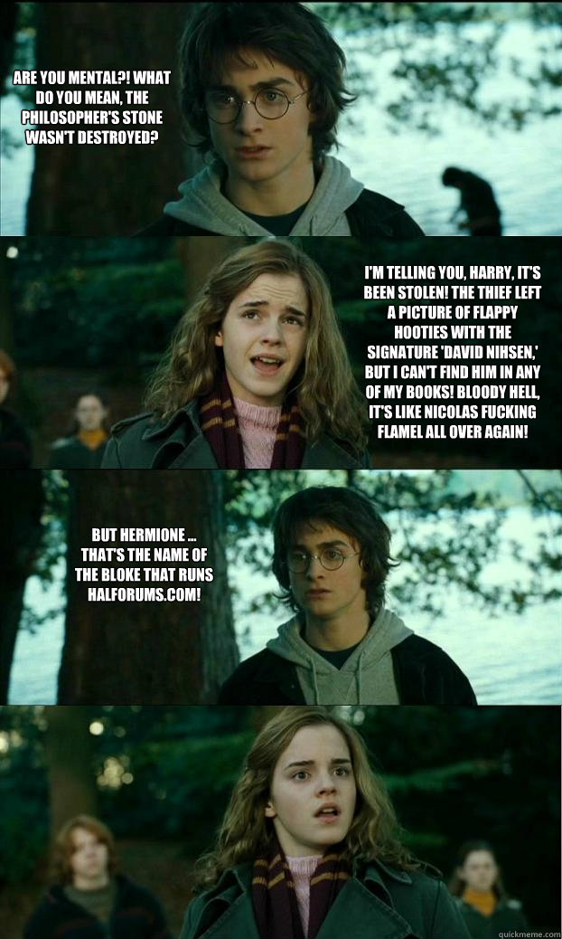 Are you mental?! What do you mean, the Philosopher's Stone wasn't destroyed? I'm telling you, harry, it's been stolen! The thief left a picture of flappy hooties with the signature 'David Nihsen,' but I can't find him in any of my books! Bloody hell, it's  Horny Harry