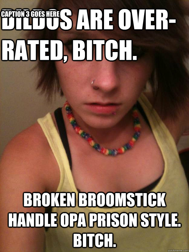 dildos are over-rated, bitch. broken broomstick handle opa prison style. bitch. Caption 3 goes here  Rapist Femenist