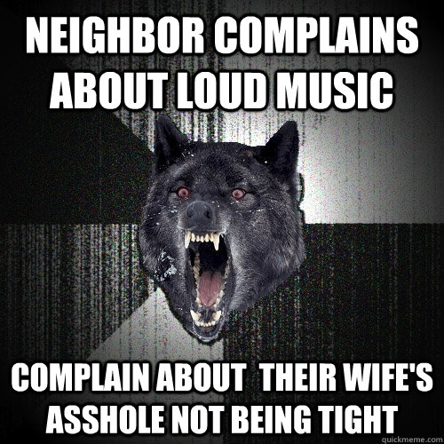 Neighbor complains about loud music Complain about  their wife's asshole not being tight  Insanity Wolf