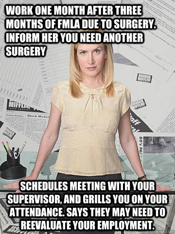 Work one month after three months of fmla due to surgery.  inform her you need another surgery Schedules meeting with your supervisor, and grills you on your attendance. says they may need to reevaluate your employment. - Work one month after three months of fmla due to surgery.  inform her you need another surgery Schedules meeting with your supervisor, and grills you on your attendance. says they may need to reevaluate your employment.  Scumbag HR Lady