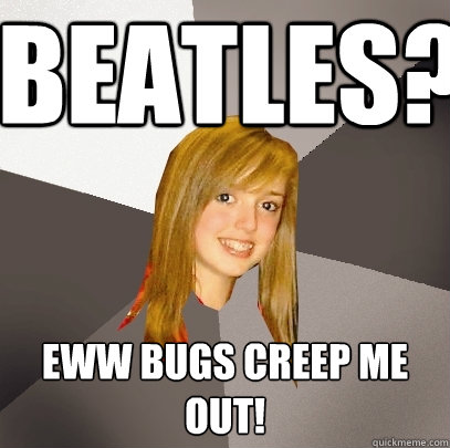 beatles? eww bugs creep me out!  Musically Oblivious 8th Grader