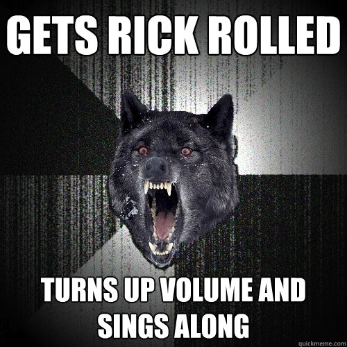 Gets rick rolled Turns up volume and sings along  Insanity Wolf