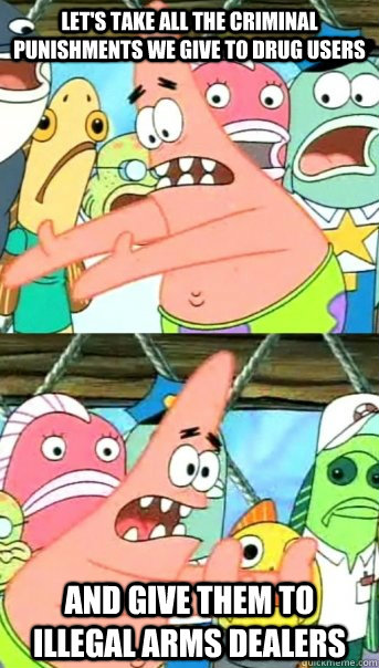 Let's take all the criminal punishments we give to drug users and give them to illegal arms dealers  Push it somewhere else Patrick
