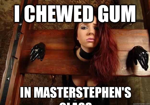 I chewed gum In masterstephen's class  First World BDSM Problems