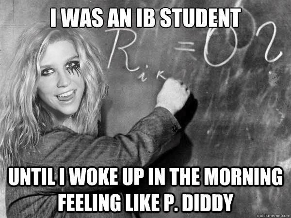 I WAS AN IB STUDENT UNTIL I WOKE UP IN THE MORNING FEELING LIKE P. DIDDY  