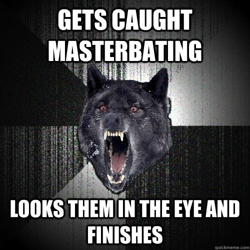 Gets caught masterbating Looks them in the eye and finishes  Insanity Wolf