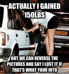 Actually I gained 150lbs But we can reverse the pictures and say I lost it if that's what your into  FB karma whore
