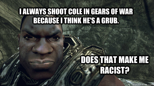 I always shoot Cole in Gears of War because I think he's a grub. Does that make me racist? - I always shoot Cole in Gears of War because I think he's a grub. Does that make me racist?  Gears of War problems.