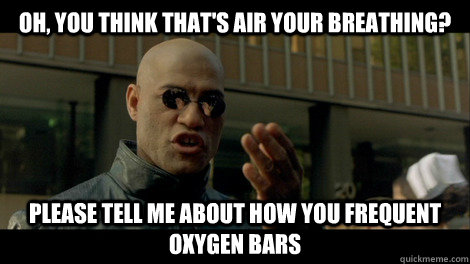 Oh, you think that's air your breathing? Please tell me about how you frequent oxygen bars  