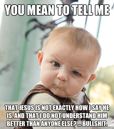 you mean to tell me That Jesus is not exactly how I say He is, and that I do not understand Him better than anyone else? ... Bullshit. - you mean to tell me That Jesus is not exactly how I say He is, and that I do not understand Him better than anyone else? ... Bullshit.  skeptical baby