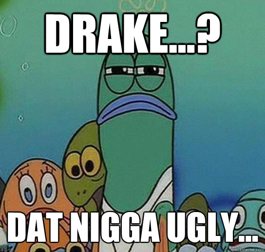 drake...? dat nigga ugly...  Serious fish SpongeBob